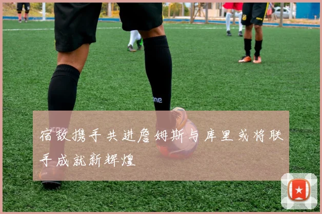 宿敌携手共进詹姆斯与库里或将联手成就新辉煌