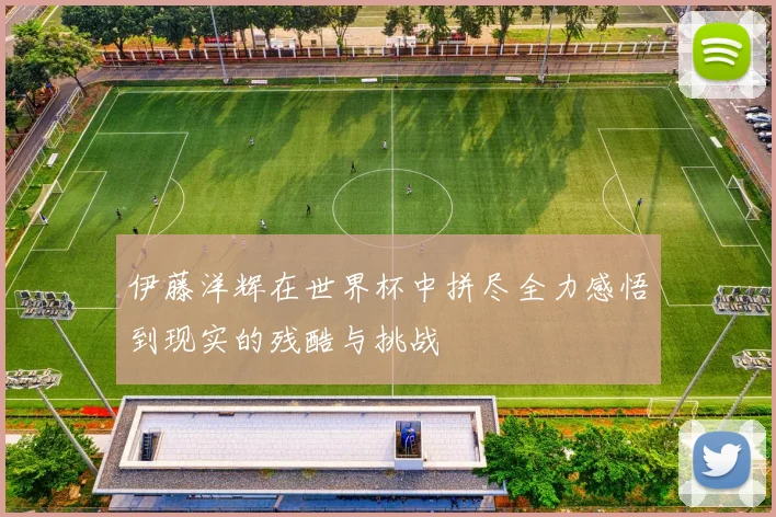伊藤洋辉在世界杯中拼尽全力感悟到现实的残酷与挑战