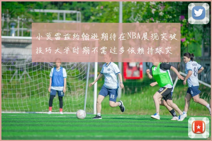小莫雷兹约翰逊期待在NBA展现突破技巧大学时期不需过多依赖持球突破