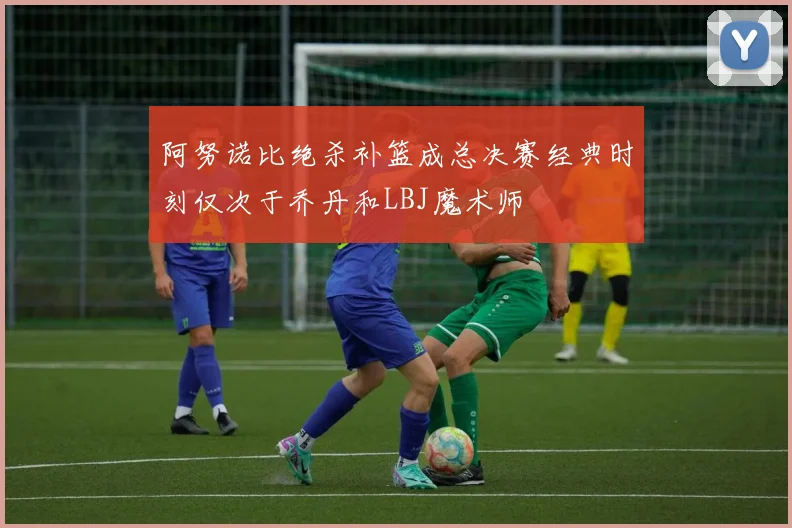 阿努诺比绝杀补篮成总决赛经典时刻仅次于乔丹和LBJ魔术师