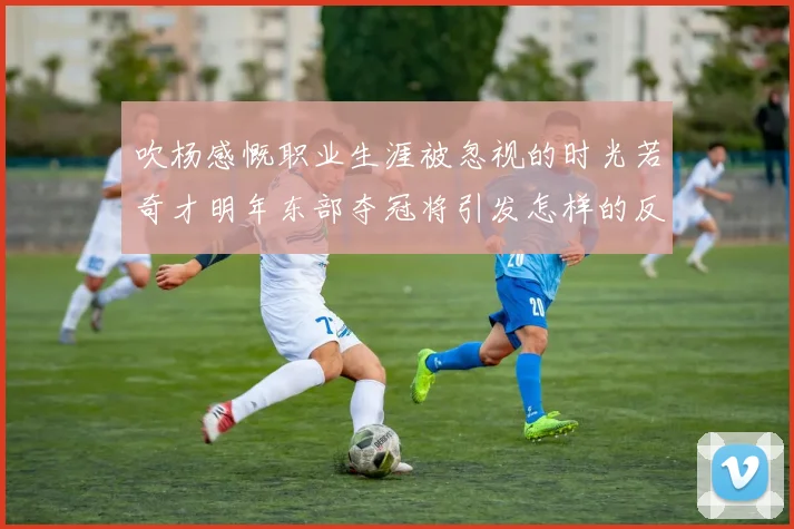 吹杨感慨职业生涯被忽视的时光若奇才明年东部夺冠将引发怎样的反响