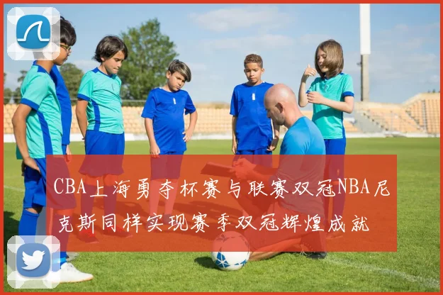CBA上海勇夺杯赛与联赛双冠NBA尼克斯同样实现赛季双冠辉煌成就