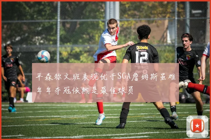 平森称文班表现优于SGA詹姆斯虽难年年夺冠依然是最佳球员