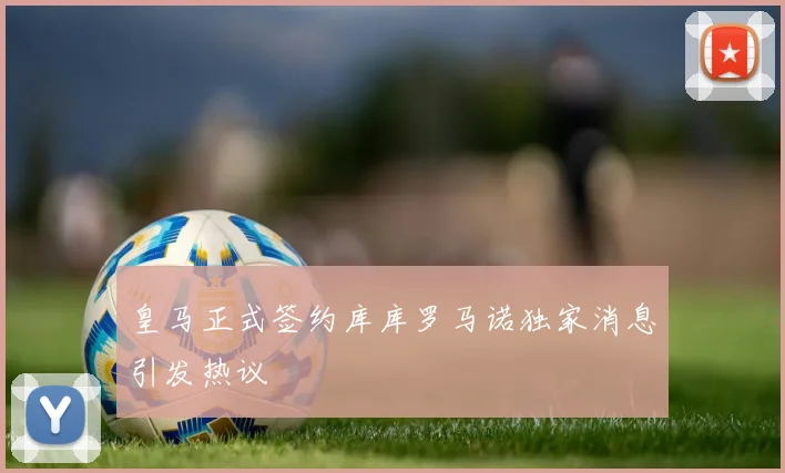 皇马正式签约库库罗马诺独家消息引发热议