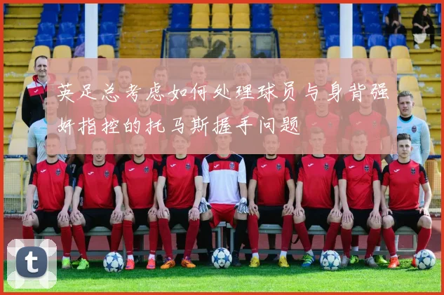 英足总考虑如何处理球员与身背强奸指控的托马斯握手问题
