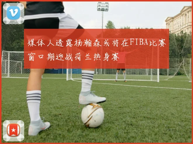 媒体人透露杨瀚森或将在FIBA比赛窗口期迎战荷兰热身赛