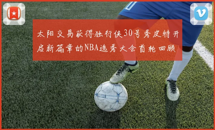 太阳交易获得独行侠30号秀皮特开启新篇章的NBA选秀大会首轮回顾