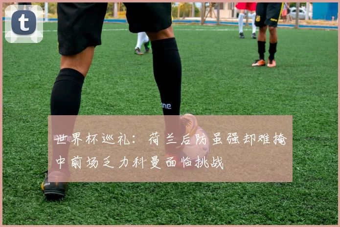 世界杯巡礼：荷兰后防虽强却难掩中前场乏力科曼面临挑战