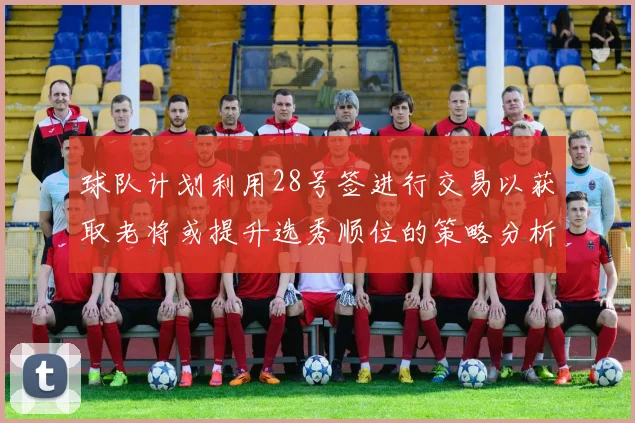球队计划利用28号签进行交易以获取老将或提升选秀顺位的策略分析
