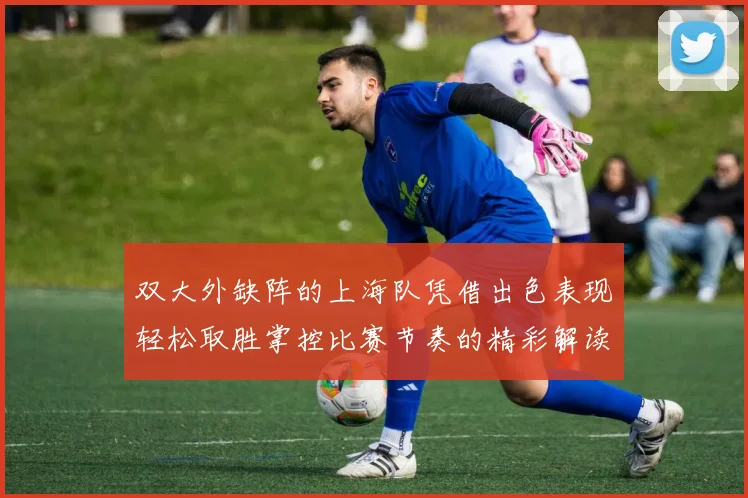 双大外缺阵的上海队凭借出色表现轻松取胜掌控比赛节奏的精彩解读