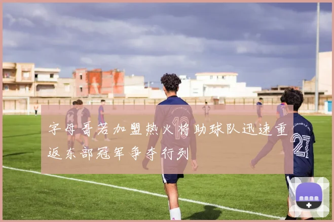 字母哥若加盟热火将助球队迅速重返东部冠军争夺行列