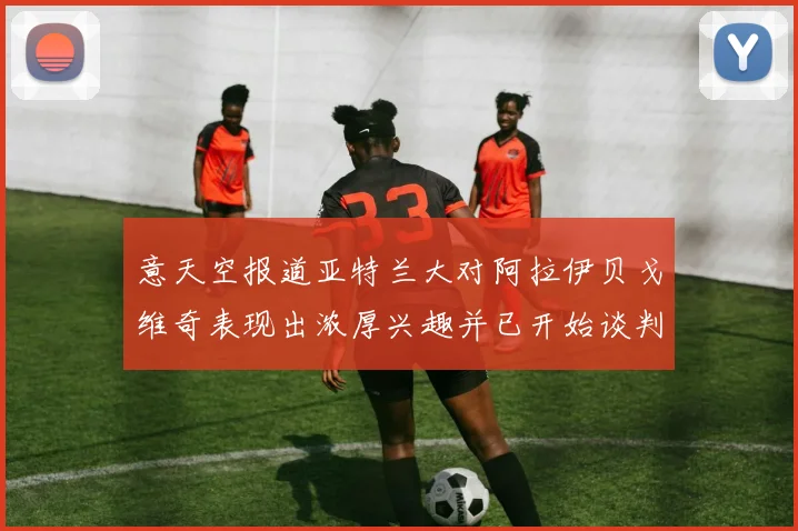 意天空报道亚特兰大对阿拉伊贝戈维奇表现出浓厚兴趣并已开始谈判