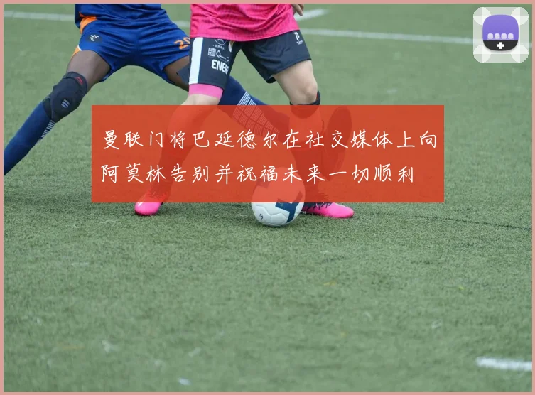曼联门将巴延德尔在社交媒体上向阿莫林告别并祝福未来一切顺利