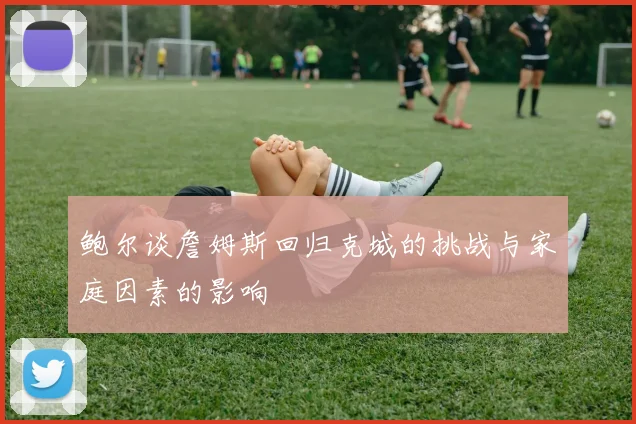 鲍尔谈詹姆斯回归克城的挑战与家庭因素的影响