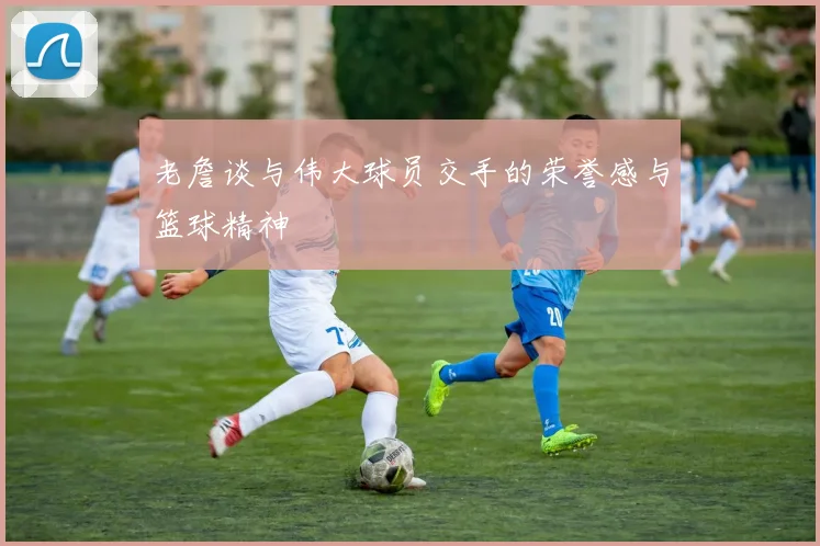 老詹谈与伟大球员交手的荣誉感与篮球精神