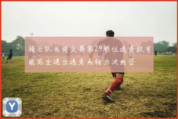 骑士队或将交易第29顺位选秀权可能完全退出选秀或转为次轮签